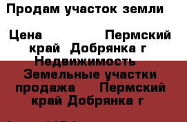 Продам участок земли  › Цена ­ 150 000 - Пермский край, Добрянка г. Недвижимость » Земельные участки продажа   . Пермский край,Добрянка г.